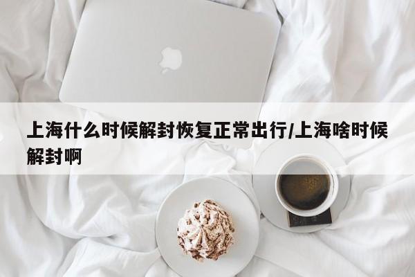 上海什么时候解封恢复正常出行/上海啥时候解封啊
