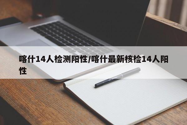 喀什14人检测阳性/喀什最新核检14人阳性
