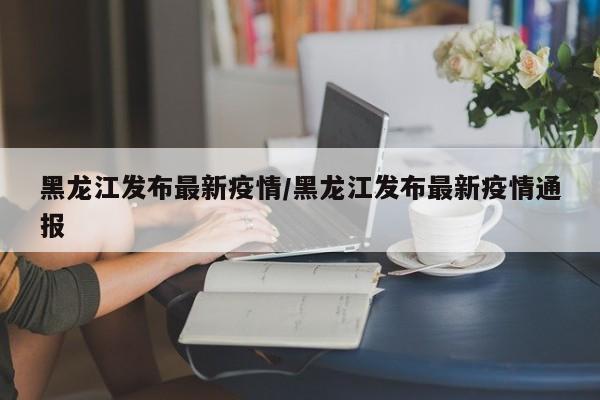 黑龙江发布最新疫情/黑龙江发布最新疫情通报