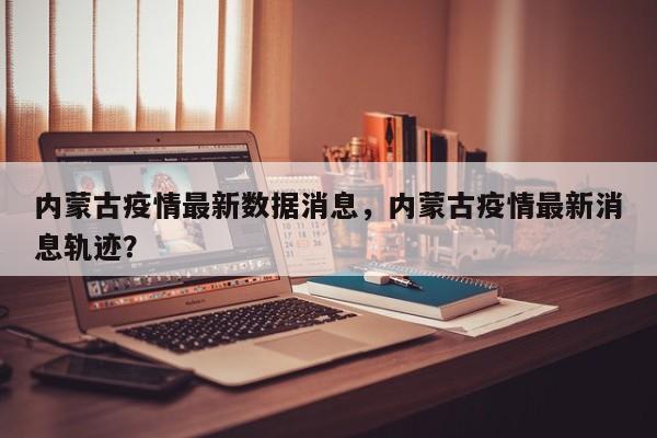 内蒙古疫情最新数据消息，内蒙古疫情最新消息轨迹？