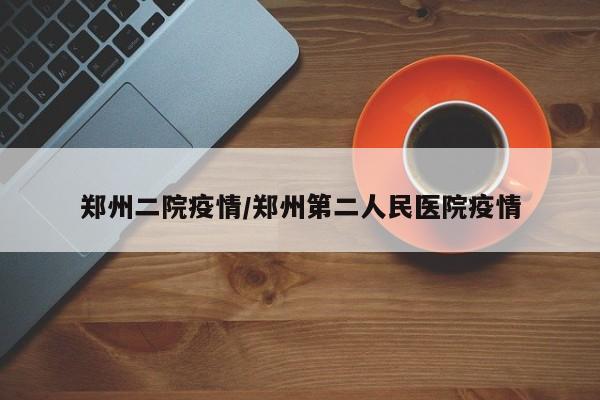 郑州二院疫情/郑州第二人民医院疫情