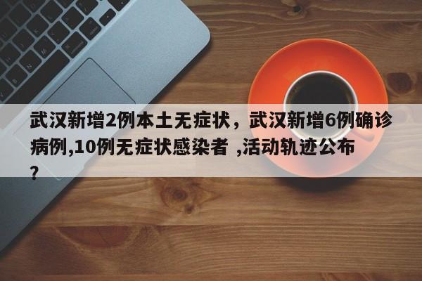 武汉新增2例本土无症状，武汉新增6例确诊病例,10例无症状感染者 ,活动轨迹公布？