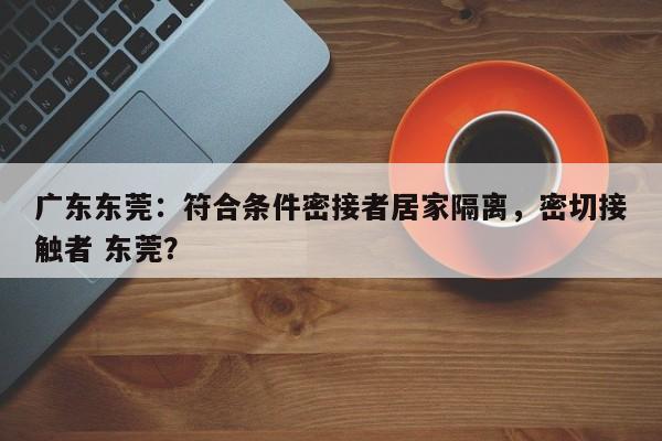 广东东莞：符合条件密接者居家隔离，密切接触者 东莞？