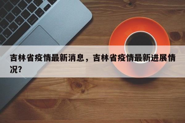 吉林省疫情最新消息，吉林省疫情最新进展情况？