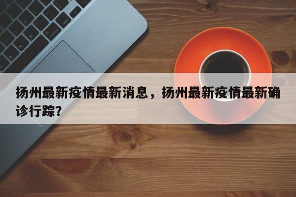 扬州最新疫情最新消息，扬州最新疫情最新确诊行踪？