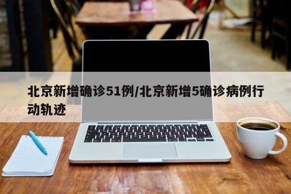 北京新增确诊51例/北京新增5确诊病例行动轨迹