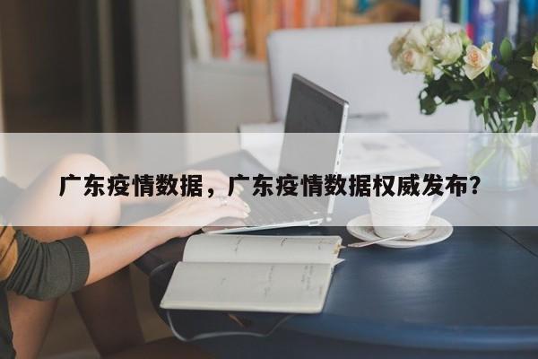 广东疫情数据，广东疫情数据权威发布？
